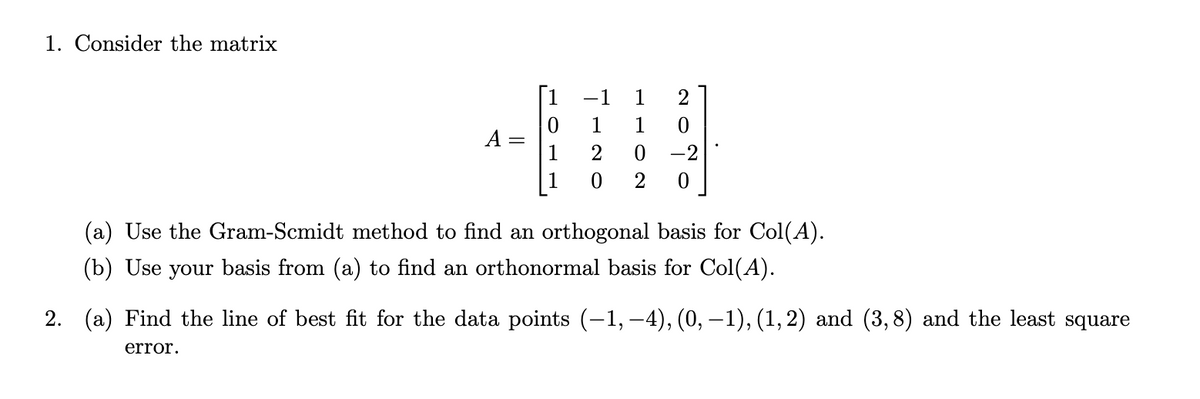 1. Consider the matrix
A
TOLL
TINO
-1 1
1
2
0
2
1 0
0 -2
0
2
(a) Use the Gram-Scmidt method to find an orthogonal basis for Col(A).
(b) Use your basis from (a) to find an orthonormal basis for Col(A).
2. (a) Find the line of best fit for the data points (-1, –4), (0, −1), (1, 2) and (3,8) and the least square
error.