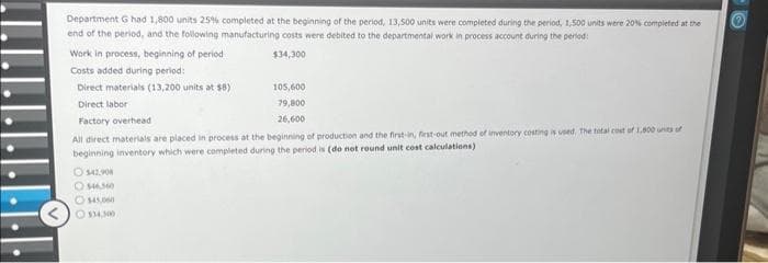 Department G had 1,800 units 25% completed at the beginning of the period, 13,500 units were completed during the period, 1,500 units were 20% completed at the
end of the period, and the following manufacturing costs were debited to the departmental work in process account during the period:
$34,300
Work in process, beginning of period
Costs added during period:
105,600
79,800
26,600
All direct materials are placed in process at the beginning of production and the first-in, first-out method of inventory costing is used. The total cost of 1,800 units of
beginning inventory which were completed during the period is (do not round unit cost calculations)
Direct materials (13,200 units at $8)
Direct labor
Factory overhead
O $42.908
$46,340
$45,060
Ⓒ$34,300