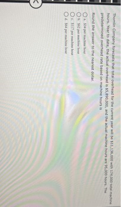 <
Thomlin Company forecasts that total overhead for the current year will be $11,136,000 with 174,000 total machine.
hours. Year to date, the actual overhead is $5,890,000, and the actual machine hours are 95,000 hours. The
predetermined overhead rate based on machine hours is
Round the answer to the nearest dollar.
O a. $34 per machine hour
O b. $62 per machine hour
Oc. $117 per machine hour
O d. $64 per machine hour