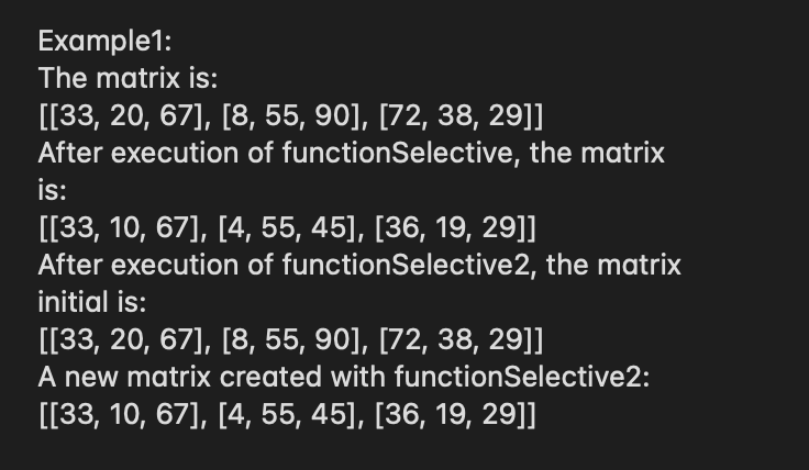 Example1:
The matrix is:
[[33, 20, 67], [8, 55, 90], [72, 38, 29]]
After execution of functionSelective, the matrix
is:
[[33, 10, 67], [4, 55, 45], [36, 19, 29]]
After execution of functionSelective2, the matrix
initial is:
[[33, 20, 67], [8, 55, 90], [72, 38, 29]]
A new matrix created with functionSelective2:
[[33, 10, 67], [4, 55, 45], [36, 19, 29]]
