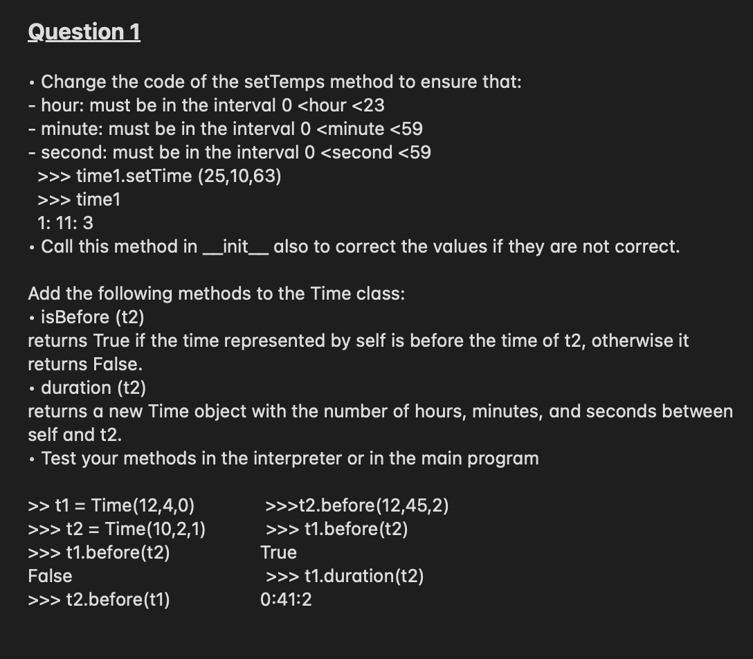 Question 1
Change the code of the setTemps method to ensure that:
- hour: must be in the interval 0 <hour <23
- minute: must be in the interval 0 <minute <59
second: must be in the interval 0 <second <59
>>> time1.setTime (25,10,63)
>>> time1
1: 11: 3
Call this method in _init_ also to correct the values if they are not correct.
Add the following methods to the Time class:
isBefore (t2)
returns True if the time represented by self is before the time of t2, otherwise it
returns False.
duration (t2)
returns a new Time object with the number of hours, minutes, and seconds between
self and t2.
Test your methods in the interpreter or in the main program
>> t1 = Time(12,4,0)
>>> t2 = Time(10,2,1)
>>> t1.before(t2)
>>>t2.before(12,45,2)
>>> t1.before(t2)
True
False
>>> t1.duration(t2)
>>> t2.before(t1)
0:41:2
