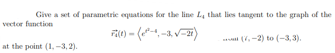 Give a set of parametric equations for the line L4 that lies tangent to the graph of the
vector function
ri(t) = (e*-4, -3, V-28
.uill (7, -2) to (-3, 3).
lat the point (1, –3, 2).

