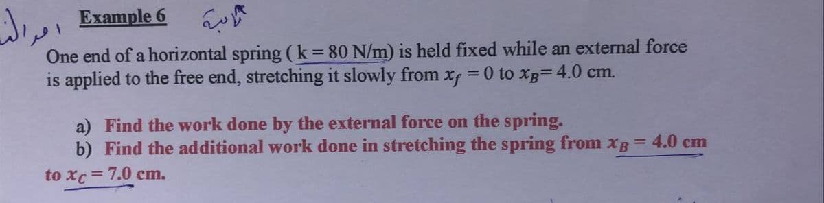 Example 6
One end of a horizontal spring(k 80 N/m) is held fixed while an external force
is applied to the free end, stretching it slowly from xf =0 to xB= 4.0 cm.
%3D
%3D
a) Find the work done by the external force on the spring.
b) Find the additional work done in stretching the spring from xB = 4.0 cm
to xc=7.0 cm.

