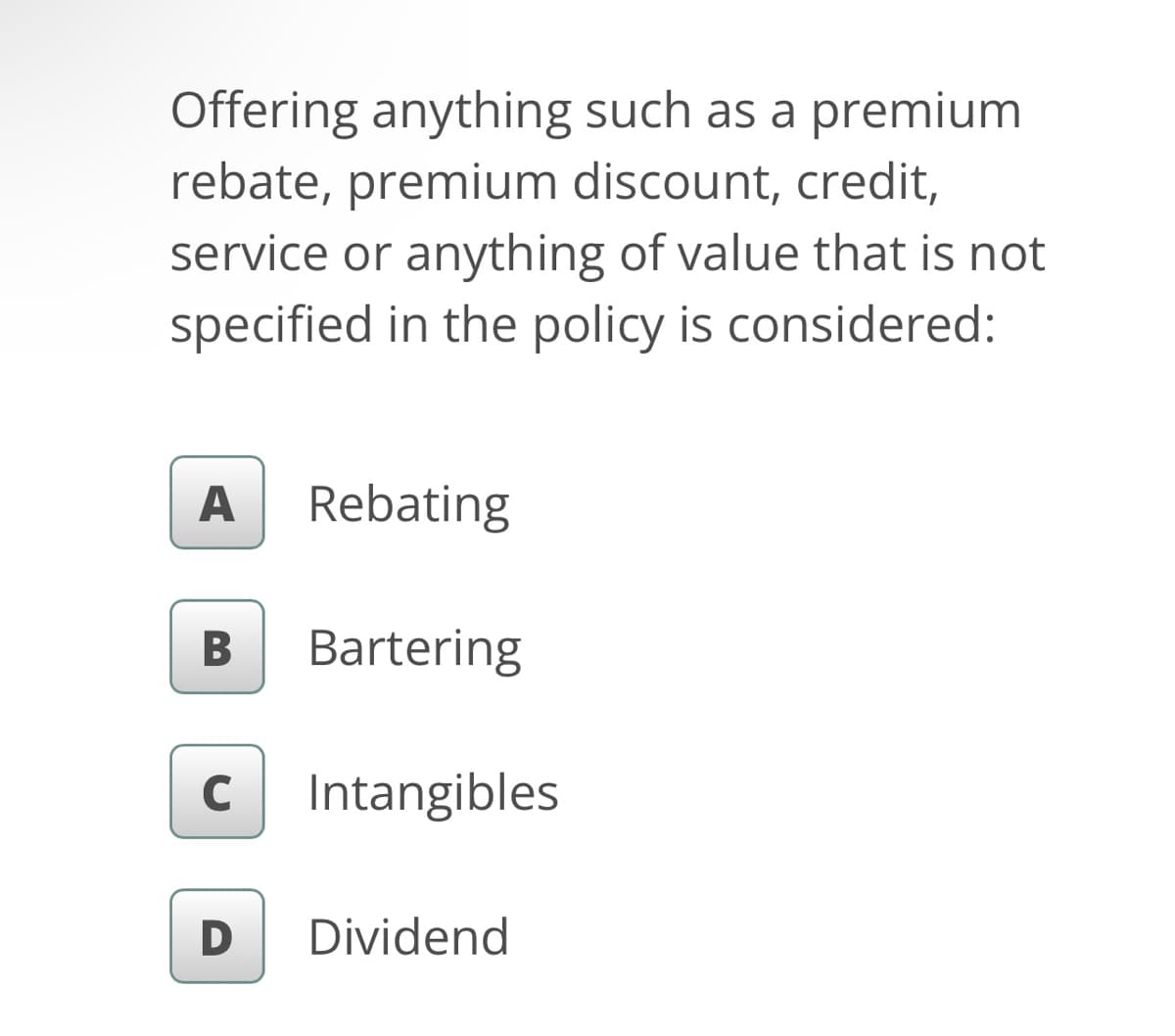 Offering anything such as a premium
rebate, premium discount, credit,
service or anything of value that is not
specified in the policy is considered:
A Rebating
B
Bartering
с Intangibles
D
Dividend