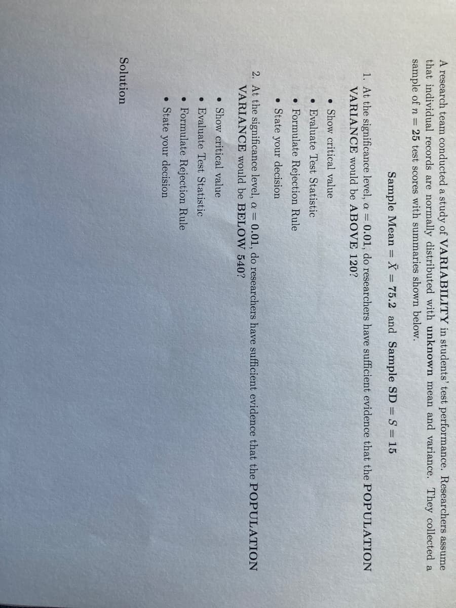 A research team conducted a study of VARIABILITY in students' test performance. Researchers assume
that individual records are normally distributed with unknown mean and variance. They collected a
sample of n = 25 test scores with summaries shown below.
Sample Mean =
X = 75.2 and Sample SD = S = 15
1. At the significance level, a = 0.01, do researchers have sufficient evidence that the POPULATION
VARIANCE would be ABOVE 120?
• Show critical value
• Evaluate Test Statistic
• Formulate Rejection Rule
• State your decision
2. At the significance level, a = 0.01, do researchers have sufficient evidence that the POPULATION
VARIANCE would be BELOW 540?
• Show critical value
• Evaluate Test Statistic
• Formulate Rejection Rule
• State your decision
Solution
