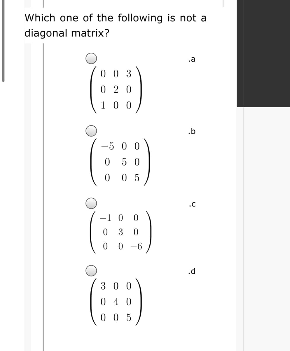 Which one of the following is not a
diagonal matrix?
.a
0 0 3
0 2 0
1 0 0
.b
-5 0 0
0 5 0
0 5
.C
-1 0 0
0 3
0 -6
.d
3 0 0
0 4 0
0 0 5
