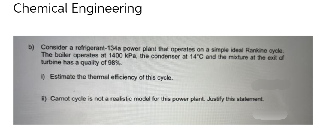 Chemical Engineering
b) Consider a refrigerant-134a power plant that operates on a simple ideal Rankine cycle.
The boiler operates at 1400 kPa, the condenser at 14°C and the mixture at the exit of
turbine has a quality of 98%.
i) Estimate the thermal efficiency of this cycle.
ii) Carnot cycle is not a realistic model for this power plant. Justify this statement.