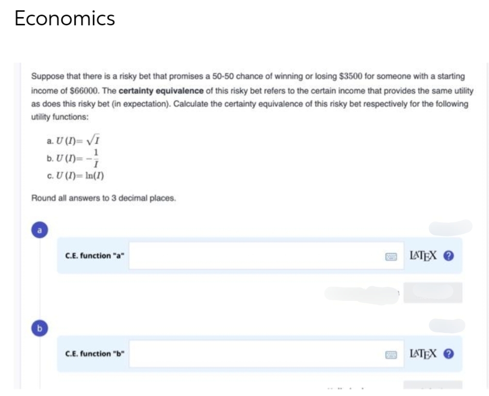 Economics
Suppose that there is a risky bet that promises a 50-50 chance of winning or losing $3500 for someone with a starting
income of $66000. The certainty equivalence of this risky bet refers to the certain income that provides the same utility
as does this risky bet (in expectation). Calculate the certainty equivalence of this risky bet respectively for the following
utility functions:
a. U (I)= √I
1
b. U (n)= -7
c. U (I)= In(1)
Round all answers to 3 decimal places.
C.E. function "a"
C.E. function "b"
200
LATEX ?
LATEX