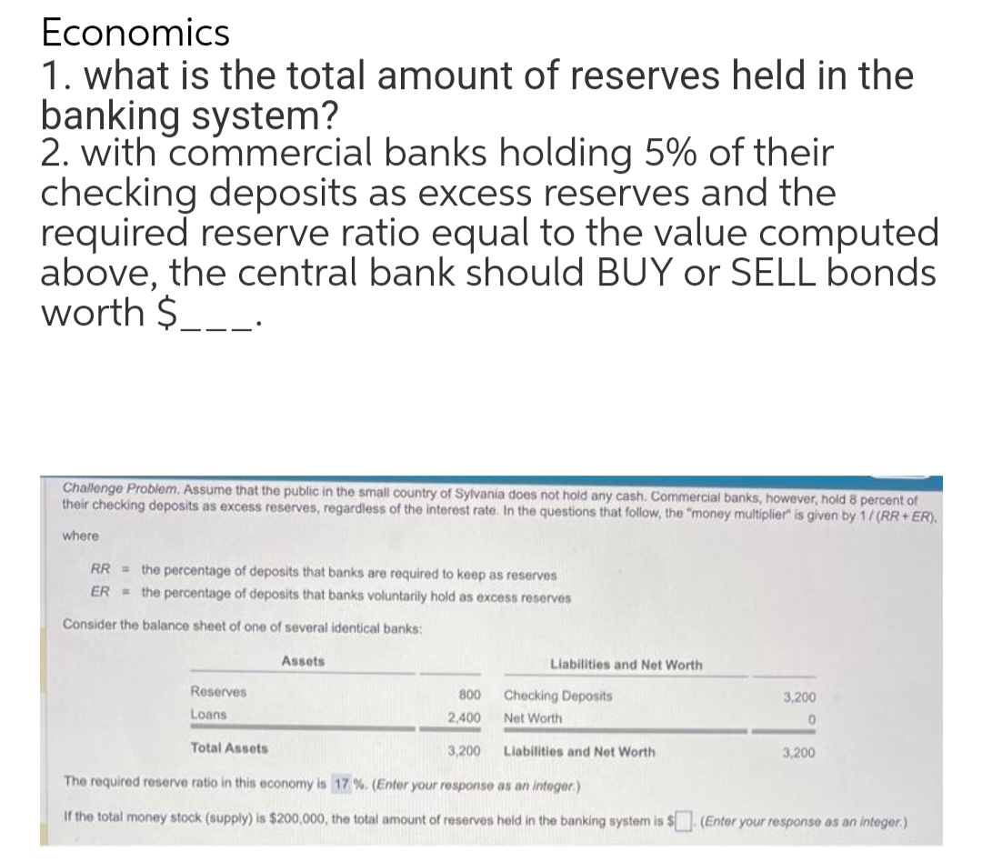 Economics
1. what is the total amount of reserves held in the
banking system?
2. with commercial banks holding 5% of their
checking deposits as excess reserves and the
required reserve ratio equal to the value computed
above, the central bank should BUY or SELL bonds
worth $___.
Challenge Problem. Assume that the public in the small country of Sylvania does not hold any cash. Commercial banks, however, hold 8 percent of
their checking deposits as excess reserves, regardless of the interest rate. In the questions that follow, the "money multiplier" is given by 1/(RR+ER).
where
RR the percentage of deposits that banks are required to keep as reserves
ER the percentage of deposits that banks voluntarily hold as excess reserves
Consider the balance sheet of one of several identical banks:
Reserves
Loans
Assets
Liabilities and Net Worth
800
2,400
Total Assets
3,200 Liabilities and Net Worth
The required reserve ratio in this economy is 17 %. (Enter your response as an integer.)
If the total money stock (supply) is $200,000, the total amount of reserves held in the banking system is $ (Enter your response as an integer.)
Checking Deposits
Net Worth
3,200
0
3,200