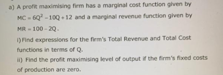 a) A profit maximising firm has a marginal cost function given by
and a marginal revenue function given by
MC=6Q²-10Q+12
MR = 100-2Q.
i) Find expressions for the firm's Total Revenue and Total Cost
functions in terms of Q.
ii) Find the profit maximising level of output if the firm's fixed costs
of production are zero.