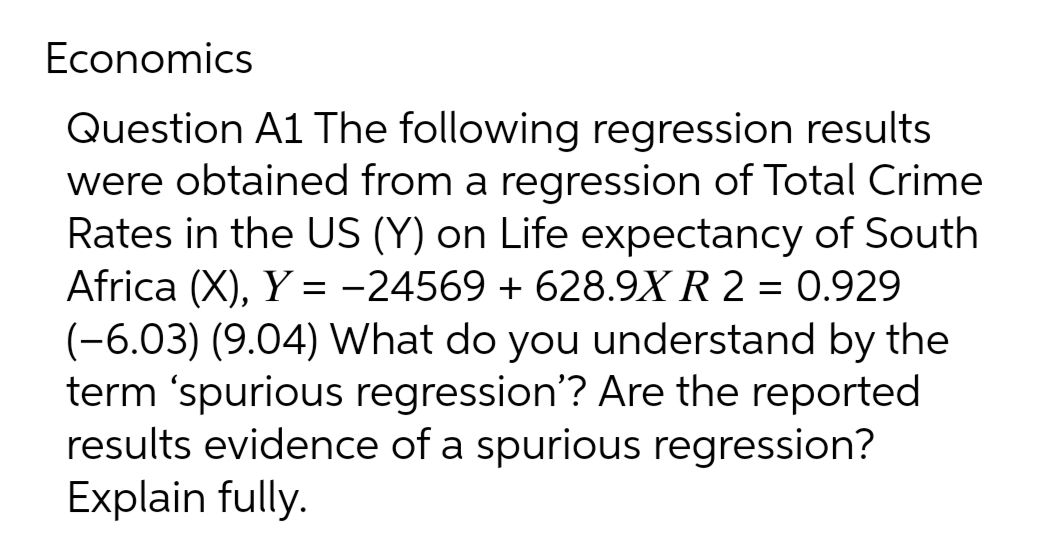 Economics
Question A1 The following regression results
were obtained from a regression of Total Crime
Rates in the US (Y) on Life expectancy of South
Africa (X), Y = -24569 +628.9X R 2 = 0.929
(-6.03) (9.04) What do you understand by the
term 'spurious regression'? Are the reported
results evidence of a spurious regression?
Explain fully.
