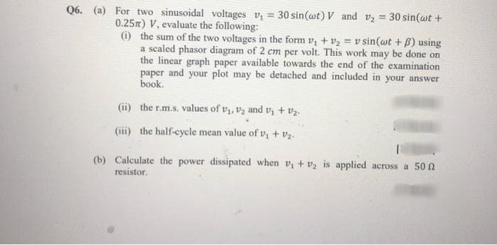 Q6. (a) For two sinusoidal voltages v₁ = 30 sin(wt) V and v₂ = 30 sin(wt +
0.25m) V, evaluate the following:
(i) the sum of the two voltages in the form V₁ + V₂ = v sin(wt + ß) using
a scaled phasor diagram of 2 cm per volt. This work may be done on
the linear graph paper available towards the end of the examination
paper and your plot may be detached and included in your answer
book.
(ii) the r.m.s. values of V₁, V₂ and v₁ + V₂.
(iii) the half-cycle mean value of v₁ + V₂.
(b) Calculate the power dissipated when v₁ + ₂ is applied across a 50
resistor.