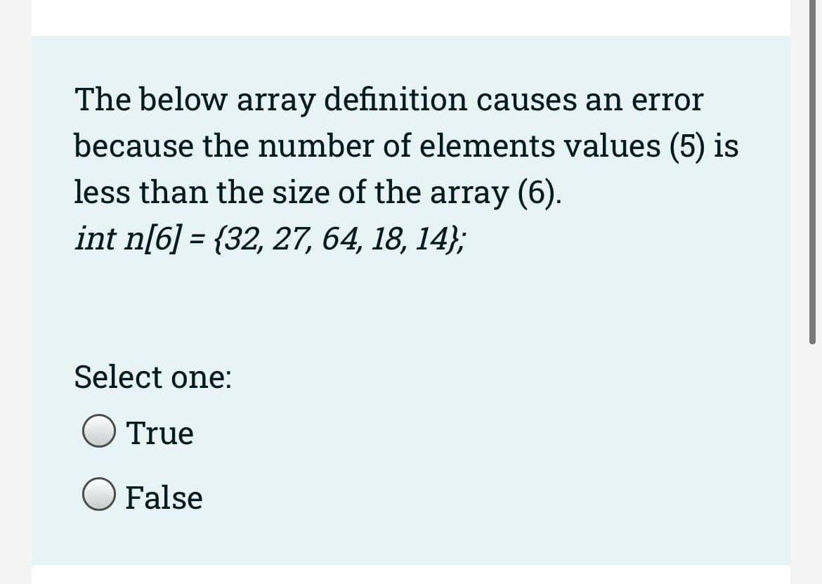 The below array definition causes an error
because the number of elements values (5) is
less than the size of the array (6).
int n[6] = {32, 27, 64, 18, 14};
Select one:
True
False
