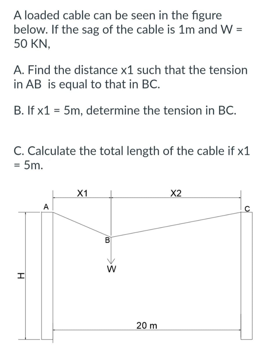 A loaded cable can be seen in the figure
below. If the sag of the cable is 1m and W =
50 KN,
A. Find the distance x1 such that the tension
in AB is equal to that in BC.
B. If x1 = 5m, determine the tension in BC.
C. Calculate the total length of the cable if x1
= 5m.
H
A
X1
B
W
20 m
X2
