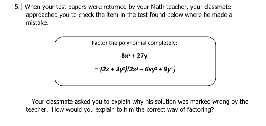 5.] When your test papers were returned by your Math teacher, your classmate
approached you to check the item in the test found below where he made a
mistake.
Factor the polynomial completely:
8x3 + 27y6
3 (2х + Зу)(2х - 6ху? + 9y")
Your classmate asked you to explain why his solution was marked wrong by the
teacher. How would you explain to him the correct way of factoring?
