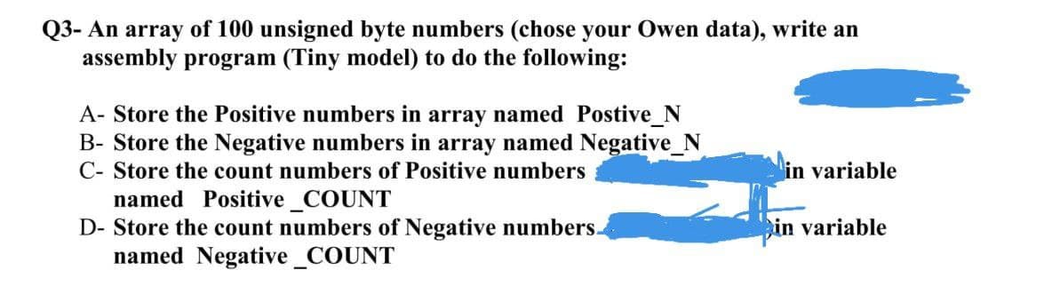 Q3- An array of 100 unsigned byte numbers (chose your Owen data), write an
assembly program (Tiny model) to do the following:
A- Store the Positive numbers in array named Postive_N
B- Store the Negative numbers in array named Negative_N
C- Store the count numbers of Positive numbers
in variable
named Positive COUNT
D- Store the count numbers of Negative numbers.
named Negative_COUNT
in variable

