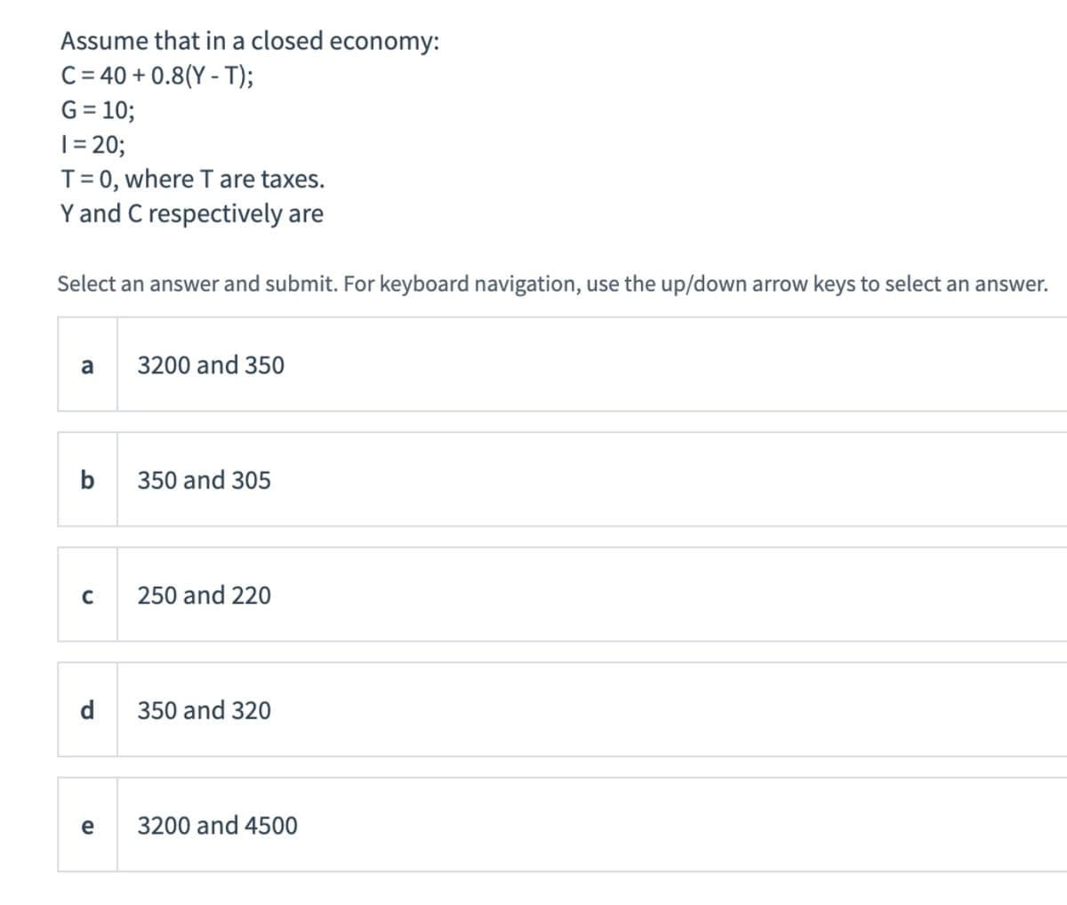 Assume that in a closed economy:
C = 40 + 0.8(Y - T);
G = 10;
|= 20;
T= 0, where T are taxes.
Y and C respectively are
Select an answer and submit. For keyboard navigation, use the up/down arrow keys to select an answer.
a
3200 and 350
b
350 and 305
250 and 220
d
350 and 320
3200 and 4500

