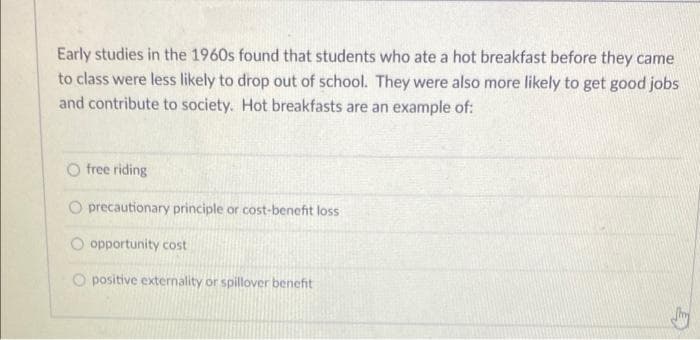 Early studies in the 1960s found that students who ate a hot breakfast before they came
to class were less likely to drop out of school. They were also more likely to get good jobs
and contribute to society. Hot breakfasts are an example of:
O free riding
O precautionary principle or cost-benefit loss
O opportunity cost
O positive externality or spillover benefit

