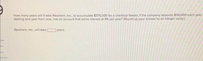 How many years will it take Rexchem, Inc., to accumulate $375,000 for a chemical feeder, if the company deposits $50,000 each year,
starting one year from now, into an account that earns interest at 9% per year? (Round up your answer to an integer value.)
Rexchem, Inc., will take
years.
pok
nt
int
rences
