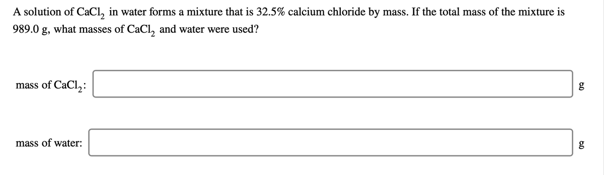 A solution of CaCl, in water forms a mixture that is 32.5% calcium chloride by mass. If the total mass of the mixture is
989.0 g, what masses of CaCl, and water were used?
mass of CaCl,:
mass of water:
