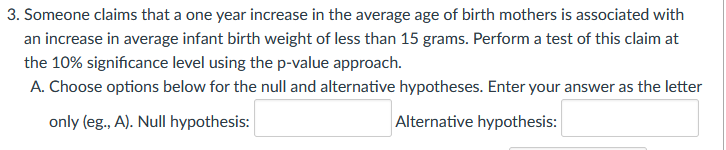 3. Someone claims that a one year increase in the average age of birth mothers is associated with
an increase in average infant birth weight of less than 15 grams. Perform a test of this claim at
the 10% significance level using the p-value approach.
A. Choose options below for the null and alternative hypotheses. Enter your answer as the letter
only (eg., A). Null hypothesis:
Alternative hypothesis:
