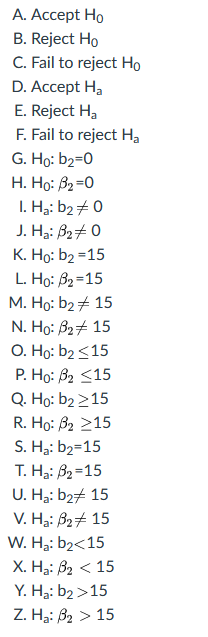 А. Ассept Hо
B. Reject Ho
C. Fail to reject Ho
D. Accept H,
E. Reject H,
F. Fail to reject Ha
G. Ho: b2=0
H. Họ: B2=0
I. Hạ: b2 + 0
J. Ha: B24 0
К. Но: b2 -15
L. Ho: B2=15
М. Но: b2 # 15
N. Ho: B2+ 15
O. Ho: b2<15
Р. Но: В2 <15
Q. Ho: b2 215
R. Ho: B2 215
S. Ha: b2=15
T. H3: B2=15
U. H3: b27 15
V. H3: B27 15
W. H3: b2<15
Х. На: В2 < 15
Y. H3: b2 >15
Z. H: В2 > 15
