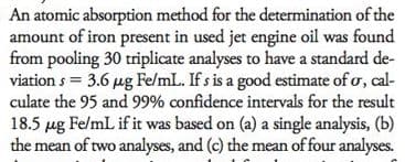 An atomic absorption method for the determination of the
amount of iron present in used jet engine oil was found
from pooling 30 triplicate analyses to have a standard de-
viation s = 3.6 µg Fe/mL. If s is a good estimate of o, cal-
culate the 95 and 99% confidence intervals for the result
18.5 µg FelmL if it was based on (a) a single analysis, (b)
the mean of two analyses, and (c) the mean of four analyses.

