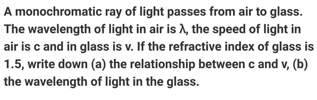 A monochromatic
The
ray of light passes from air to glass.
wavelength of light in air is A, the speed of light in
air is c and in glass is v. If the refractive index of glass is
1.5, write down (a) the relationship between c and v, (b)
the wavelength of light in the glass.