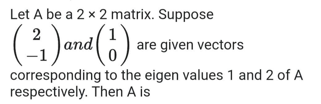 Let A be a 2 x 2 matrix. Suppose
(²)
(2₁) and (1)
are given vectors
corresponding to the eigen values 1 and 2 of A
respectively. Then A is