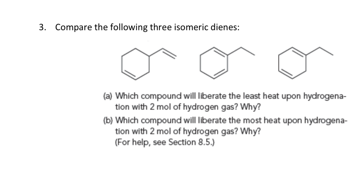 3. Compare the following three isomeric dienes:
(a) Which compound will liberate the least heat upon hydrogena-
tion with 2 mol of hydrogen gas? Why?
(b) Which compound will liberate the most heat upon hydrogena-
tion with 2 mol of hydrogen gas? Why?
(For help, see Section 8.5.)
