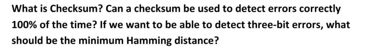 What is Checksum? Can a checksum be used to detect errors correctly
100% of the time? If we want to be able to detect three-bit errors, what
should be the minimum Hamming distance?
