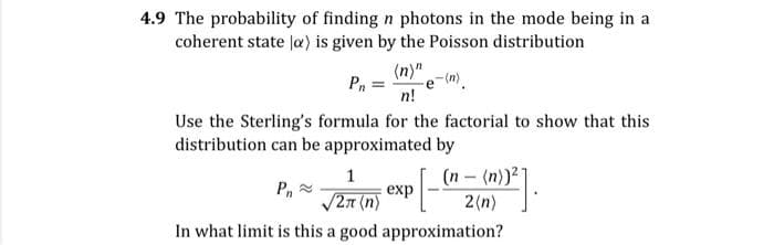 4.9 The probability of finding n photons in the mode being in a
coherent state la) is given by the Poisson distribution
(n)"
e-(n)
n!
Pn
Use the Sterling's formula for the factorial to show that this
distribution can be approximated by
(n-(n))2
2(n)
1
Pn
exp
/27 (n)
In what limit is this a good approximation?
