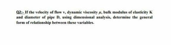 Q2:- If the velocity of flow v, dynamic viscosity a, bulk modulus of elasticity K
and diameter of pipe D, using dimensional analysis, determine the general
form of relationship between these variables.
