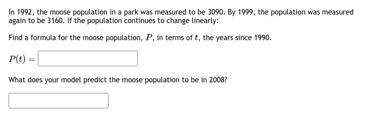 In 1992, the moose population in a park was measured to be 3090. By 1999, the population was measured
again to be 3160. If the population continues to change linearly:
Find a formula for the moose population, P, in terms of t, the years since 1990.
P(t) =
What does your model predict the moose population to be in 2008?