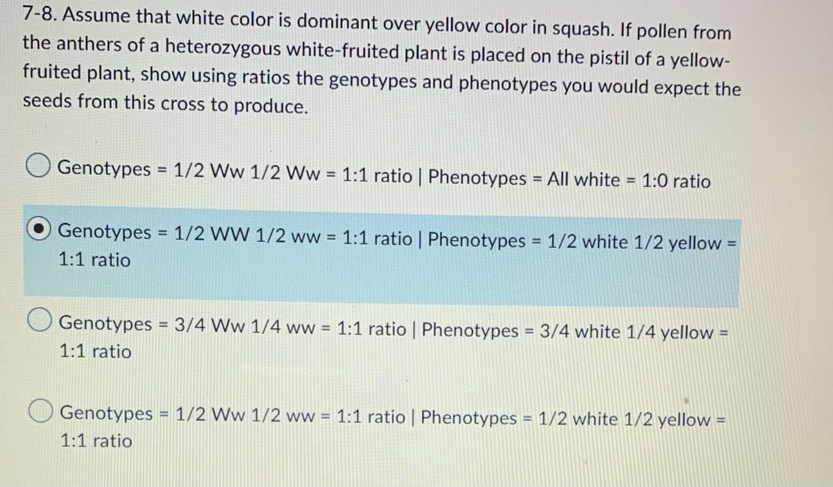 7-8. Assume that white color is dominant over yellow color in squash. If pollen from
the anthers of a heterozygous white-fruited plant is placed on the pistil of a yellow-
fruited plant, show using ratios the genotypes and phenotypes you would expect the
seeds from this cross to produce.
Genotypes = 1/2 Ww 1/2 Ww = 1:1 ratio | Phenotypes = All white = 1:0 ratio
Genotypes = 1/2 WW 1/2 ww = 1:1 ratio | Phenotypes = 1/2 white 1/2 yellow =
1:1 ratio
Genotypes = 3/4 Ww 1/4 ww = 1:1 ratio | Phenotypes = 3/4 white 1/4 yellow =
1:1 ratio
Genotypes = 1/2 Ww 1/2 ww = 1:1 ratio | Phenotypes = 1/2 white 1/2 yellow =
1:1 ratio