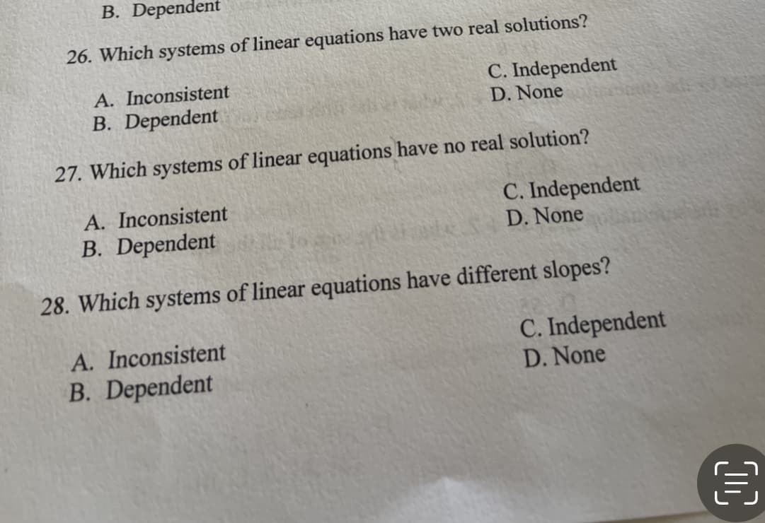 B. Dependent
26. Which systems of linear equations have two real solutions?
A. Inconsistent
B. Dependent
C. Independent
D. None
27. Which systems of linear equations have no real solution?
A. Inconsistent
B. Dependent
C. Independent
D. None
28. Which systems of linear equations have different slopes?
A. Inconsistent
B. Dependent
C. Independent
D. None
