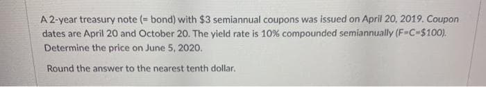 A 2-year treasury note (= bond) with $3 semiannual coupons was issued on April 20, 2019. Coupon
dates are April 20 and October 20. The yield rate is 10% compounded semiannually (F-C-$100).
Determine the price on June 5, 2020.
Round the answer to the nearest tenth dollar.
