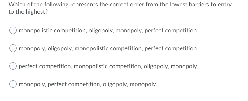 Which of the following represents the correct order from the lowest barriers to entry
to the highest?
monopolistic competition, oligopoly, monopoly, perfect competition
monopoly, oligopoly, monopolistic competition, perfect competition
perfect competition, monopolistic competition, oligopoly, monopoly
monopoly, perfect competition, oligopoly, monopoly
