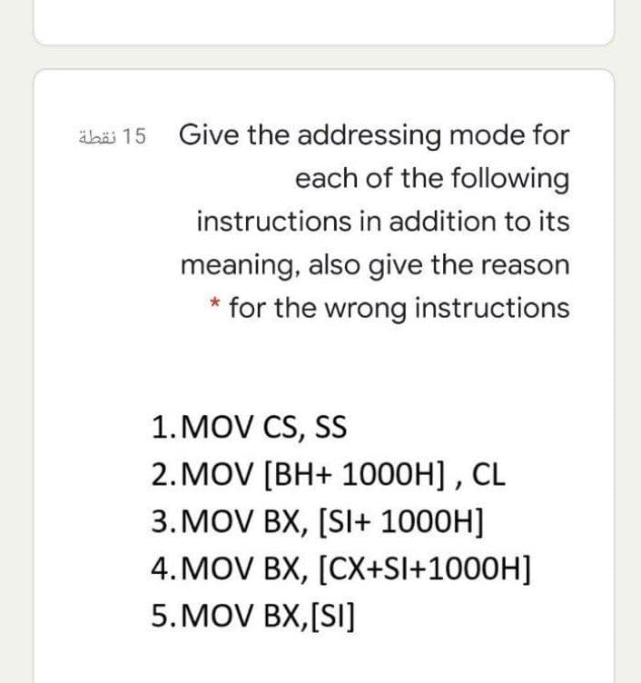 äbäi 15 Give the addressing mode for
each of the following
instructions in addition to its
meaning, also give the reason
* for the wrong instructions
1. MOV CS, SS
2. MOV [BH+ 1000H] , CL
3.MOV BX, [SI+ 1000H]
4. MOV BX, [CX+Sl+1000H]
5. MOV BX,[SI]
