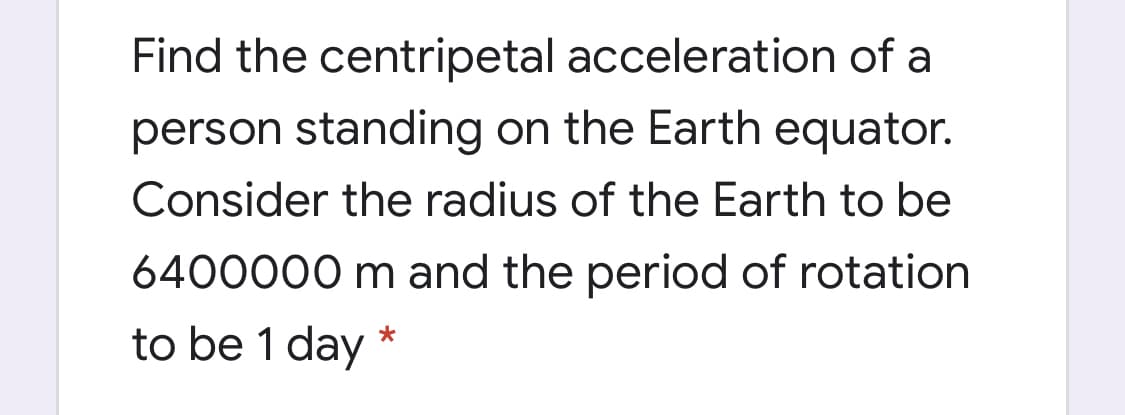 Find the centripetal acceleration of a
person standing on the Earth equator.
Consider the radius of the Earth to be
6400000 m and the period of rotation
to be 1 day *
