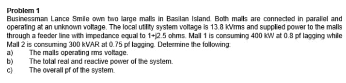 Problem 1
Businessman Lance Smile own two large malls in Basilan Island. Both malls are connected in parallel and
operating at an unknown voltage. The local utility system voltage is 13.8 kVrms and supplied power to the malls
through a feeder line with impedance equal to 1+j2.5 ohms. Mall 1 is consuming 400 kW at 0.8 pf lagging while
Mall 2 is consuming 300 KVAR at 0.75 pf lagging. Determine the following:
a)
The malls operating rms voltage.
b)
The total real and reactive power of the system.
C)
The overall pf of the system.