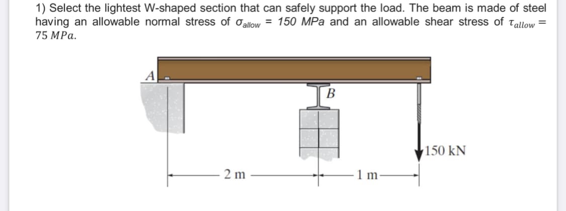 1) Select the lightest W-shaped section that can safely support the load. The beam is made of steel
having an allowable normal stress of allow= 150 MPa and an allowable shear stress of Tallow =
75 MPa.
B
150 kN
2 m
1 m.