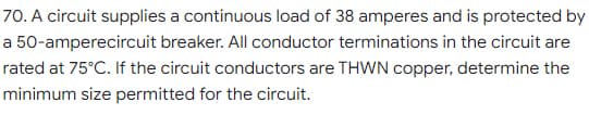 70. A circuit supplies a continuous load of 38 amperes and is protected by
a 50-amperecircuit breaker. All conductor terminations in the circuit are
rated at 75°C. If the circuit conductors are THWN copper, determine the
minimum size permitted for the circuit.