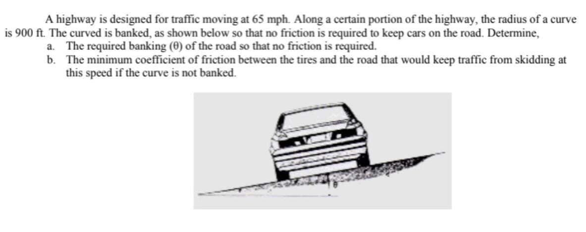 A highway is designed for traffic moving at 65 mph. Along a certain portion of the highway, the radius of a curve
is 900 ft. The curved is banked, as shown below so that no friction is required to keep cars on the road. Determine,
a. The required banking (0) of the road so that no friction is required.
b. The minimum coefficient of friction between the tires and the road that would keep traffic from skidding at
this speed if the curve is not banked.
3