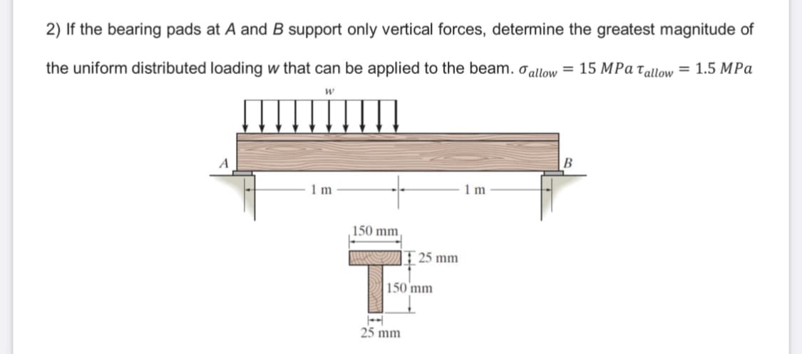 2) If the bearing pads at A and B support only vertical forces, determine the greatest magnitude of
the uniform distributed loading w that can be applied to the beam. allow = 15 MPa Tallow = 1.5 MPa
W
A
B
1 m
1 m
150 mm,
T
T25 mm
150 mm
25 mm