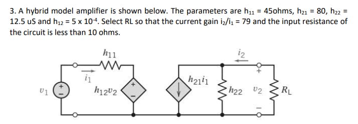3. A hybrid model amplifier is shown below. The parameters are h₁1 = 45ohms, h₂1 = 80, h₂2 =
12.5 us and h₁2 = 5 x 10-4. Select RL so that the current gain i₂/1₁ = 79 and the input resistance of
the circuit is less than 10 ohms.
h11
www
h2111
h22 02
RL
U1
i₁
h1202