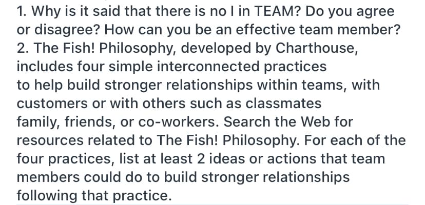 1. Why is it said that there is no I in TEAM? Do you agree
or disagree? How can you be an effective team member?
2. The Fish! Philosophy, developed by Charthouse,
includes four simple interconnected practices
to help build stronger relationships within teams, with
customers or with others such as classmates
family, friends, or co-workers. Search the Web for
resources related to The Fish! Philosophy. For each of the
four practices, list at least 2 ideas or actions that team
members could do to build stronger relationships
following that practice.
