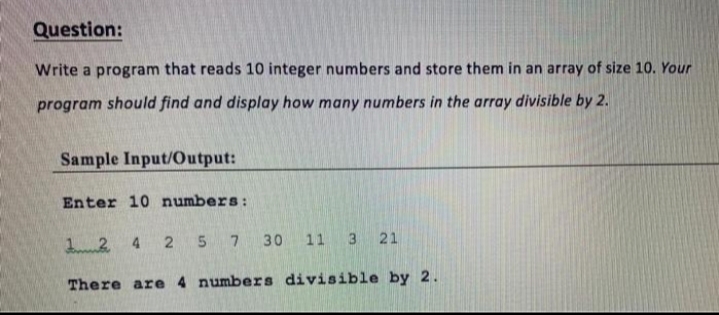 Question:
Write a program that reads 10 integer numbers and store them in an array of size 10. Your
program should find and display how many numbers in the array divisible by 2.
Sample Input/Output:
Enter 10 numbers:
12 4 2 5 7
30 11
3
21
There are 4 numbers divisible by 2.
