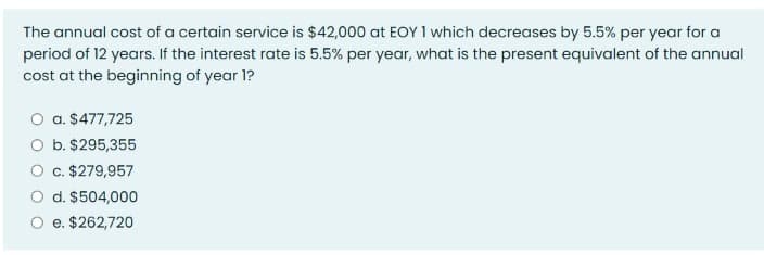 The annual cost of a certain service is $42,000 at EOY 1 which decreases by 5.5% per year for a
period of 12 years. If the interest rate is 5.5% per year, what is the present equivalent of the annual
cost at the beginning of year 1?
O a. $477,725
O b. $295,355
O c. $279,957
O d. $504,000
O e. $262,720

