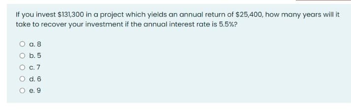 If you invest $131,300 in a project which yields an annual return of $25,400, how many years will it
take to recover your investment if the annual interest rate is 5.5%?
a. 8
O b. 5
О с. 7
d. 6
е. 9
